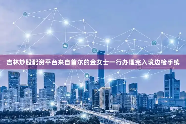 吉林炒股配资平台来自首尔的金女士一行办理完入境边检手续