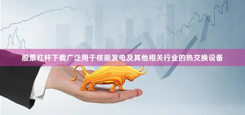 股票杠杆下载广泛用于核能发电及其他相关行业的热交换设备