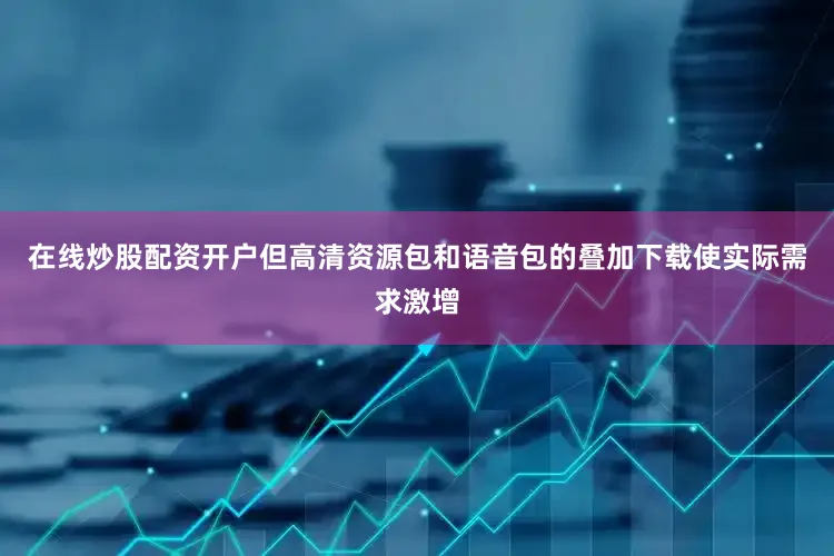 在线炒股配资开户但高清资源包和语音包的叠加下载使实际需求激增