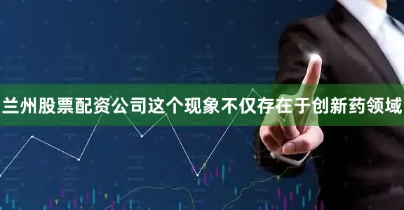 兰州股票配资公司这个现象不仅存在于创新药领域