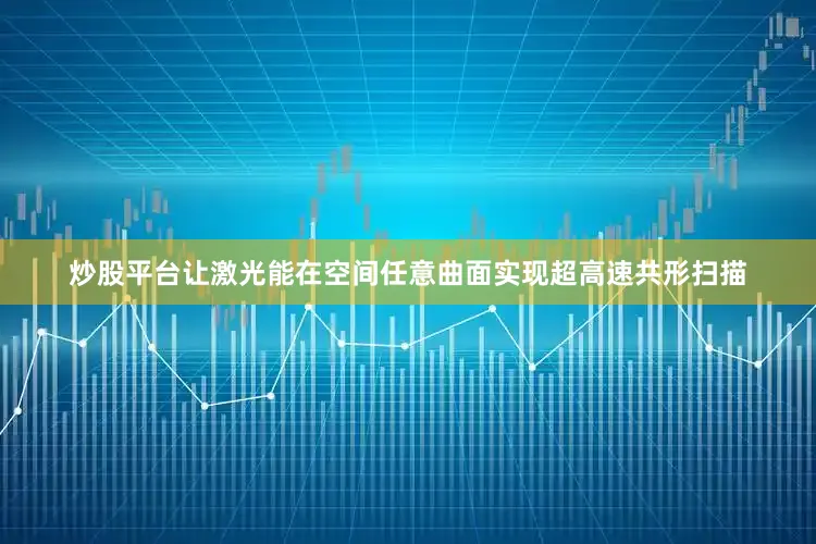 炒股平台让激光能在空间任意曲面实现超高速共形扫描