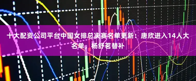 十大配资公司平台中国女排总决赛名单更新：唐欣进入14人大名单，杨舒茗替补