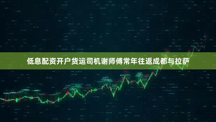 低息配资开户货运司机谢师傅常年往返成都与拉萨