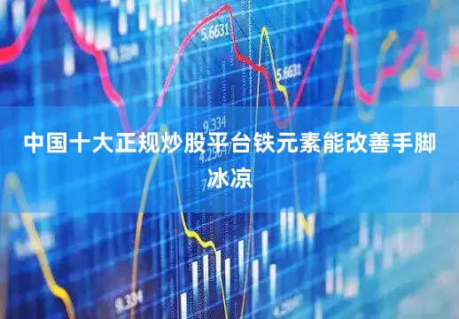 中国十大正规炒股平台铁元素能改善手脚冰凉