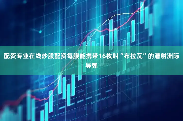 配资专业在线炒股配资每艘能携带16枚叫“布拉瓦”的潜射洲际导弹