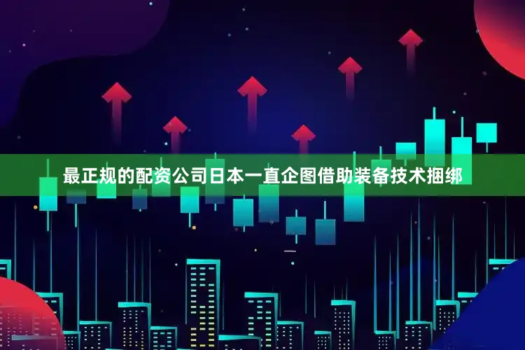 最正规的配资公司日本一直企图借助装备技术捆绑