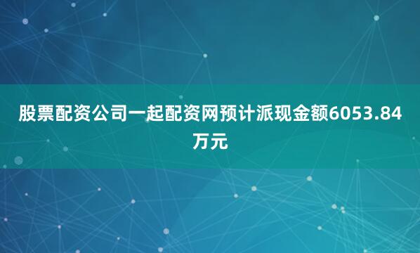 股票配资公司一起配资网预计派现金额6053.84万元