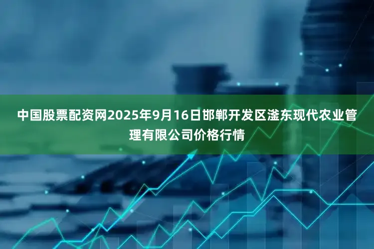 中国股票配资网2025年9月16日邯郸开发区滏东现代农业管理有限公司价格行情